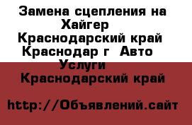 Замена сцепления на Хайгер  - Краснодарский край, Краснодар г. Авто » Услуги   . Краснодарский край